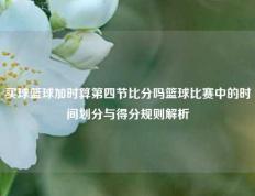 买球篮球加时算第四节比分吗篮球比赛中的时间划分与得分规则解析