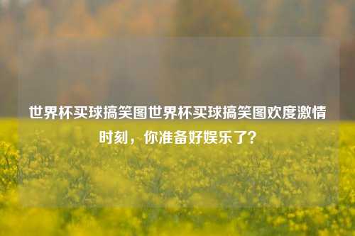 世界杯买球搞笑图世界杯买球搞笑图欢度激情时刻，你准备好娱乐了？