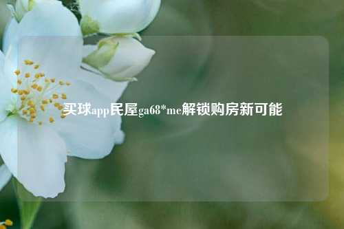 买球app民屋ga68*me解锁购房新可能