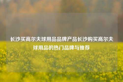 长沙买高尔夫球用品品牌产品长沙购买高尔夫球用品的热门品牌与推荐