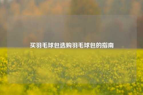 买羽毛球包选购羽毛球包的指南