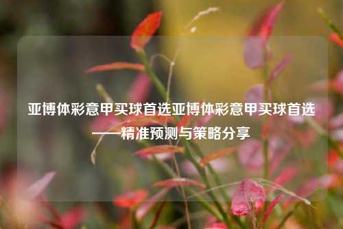 亚博体彩意甲买球首选亚博体彩意甲买球首选——精准预测与策略分享