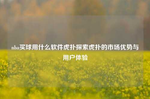 nba买球用什么软件虎扑探索虎扑的市场优势与用户体验